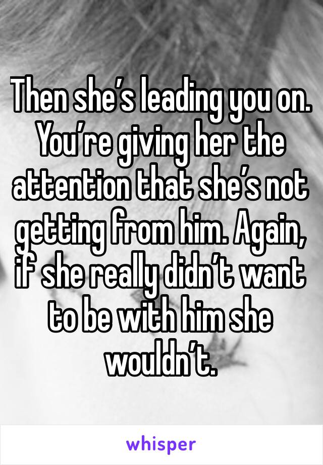 Then she’s leading you on. You’re giving her the attention that she’s not getting from him. Again, if she really didn’t want to be with him she wouldn’t. 