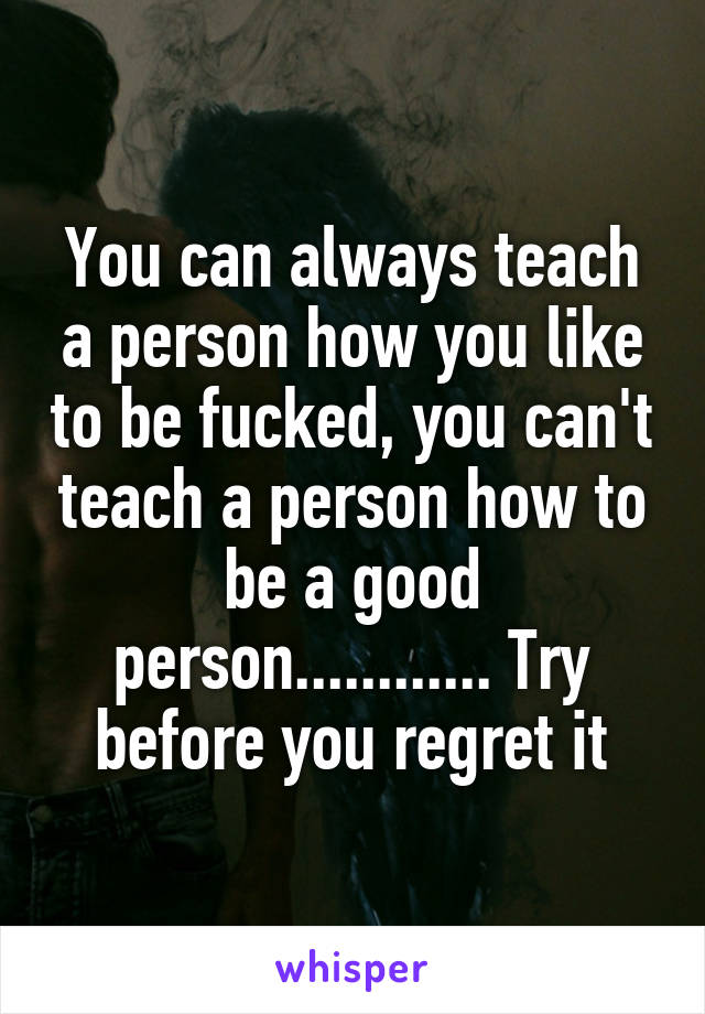 You can always teach a person how you like to be fucked, you can't teach a person how to be a good person............ Try before you regret it