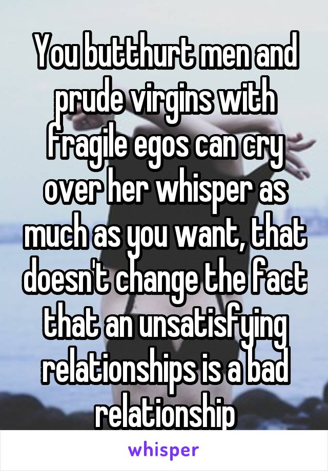 You butthurt men and prude virgins with fragile egos can cry over her whisper as much as you want, that doesn't change the fact that an unsatisfying relationships is a bad relationship