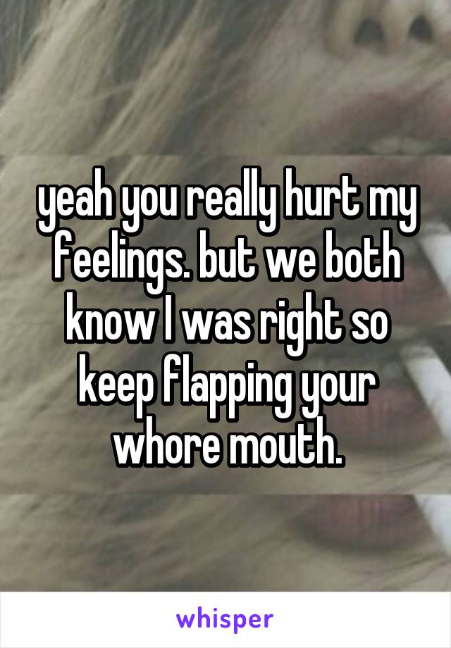 yeah you really hurt my feelings. but we both know I was right so keep flapping your whore mouth.