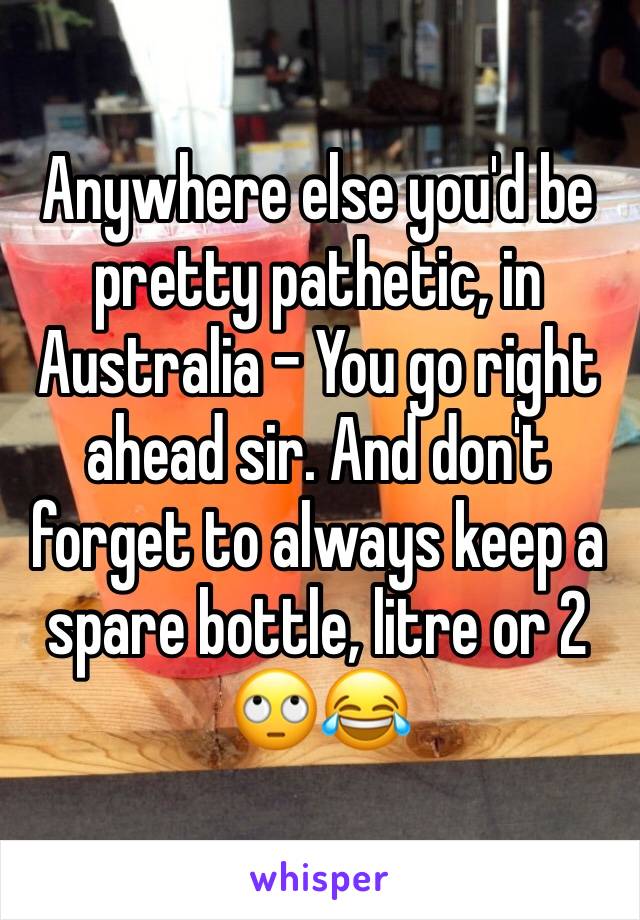 Anywhere else you'd be pretty pathetic, in Australia - You go right ahead sir. And don't forget to always keep a spare bottle, litre or 2 🙄😂
