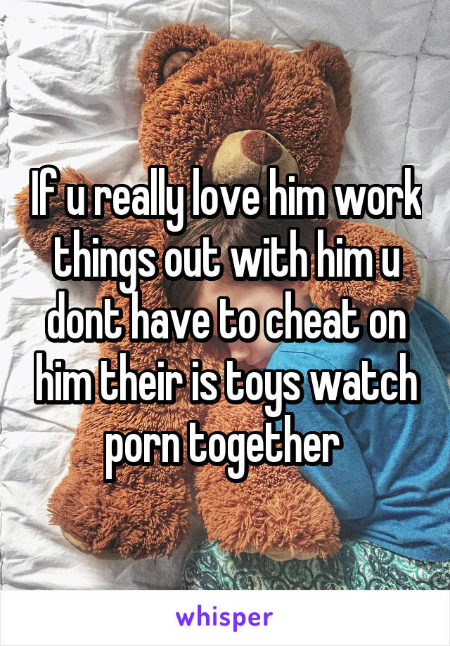 If u really love him work things out with him u dont have to cheat on him their is toys watch porn together 