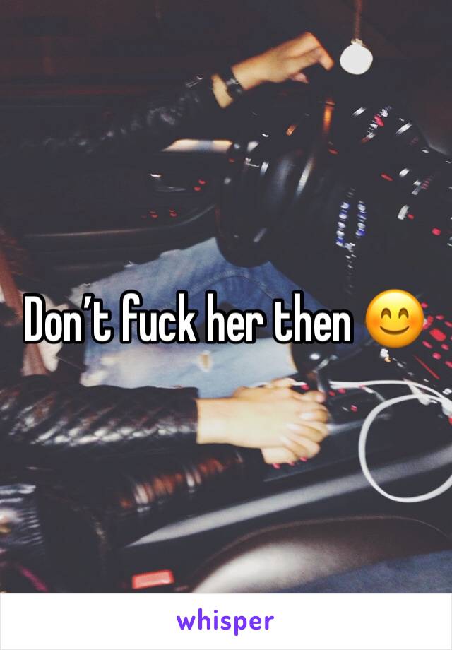 Don’t fuck her then 😊