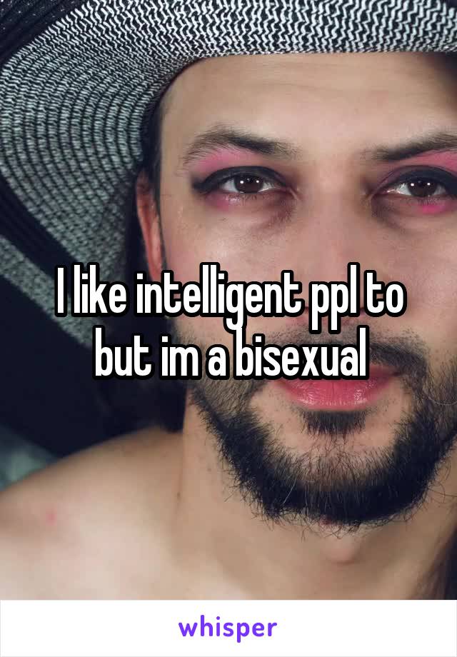 I like intelligent ppl to but im a bisexual
