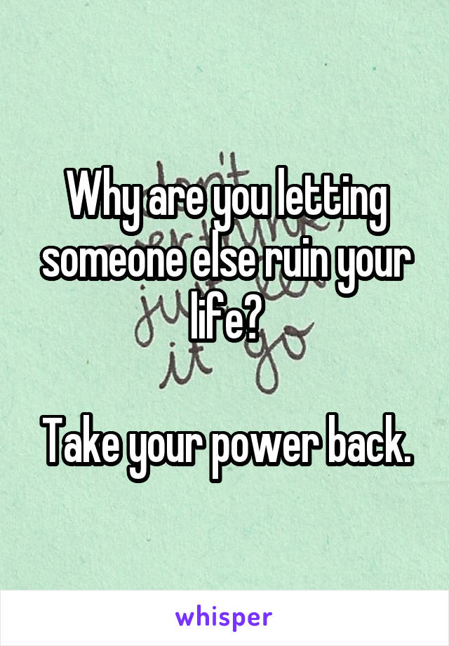Why are you letting someone else ruin your life?

Take your power back.