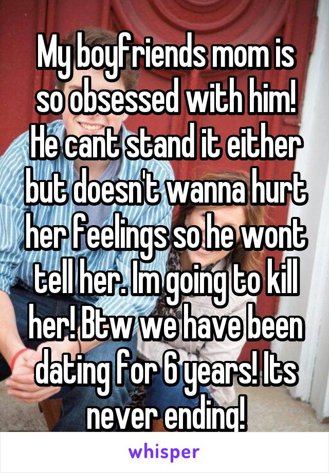 My boyfriends mom is so obsessed with him! He cant stand it either but doesn't wanna hurt her feelings so he wont tell her. Im going to kill her! Btw we have been dating for 6 years! Its never ending!