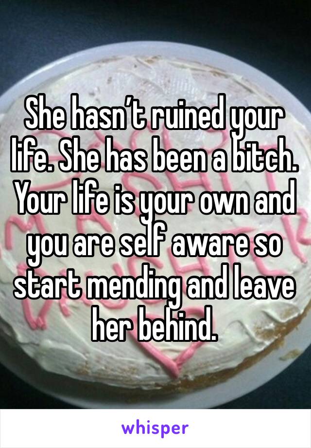 She hasn’t ruined your life. She has been a bitch. Your life is your own and you are self aware so start mending and leave her behind. 