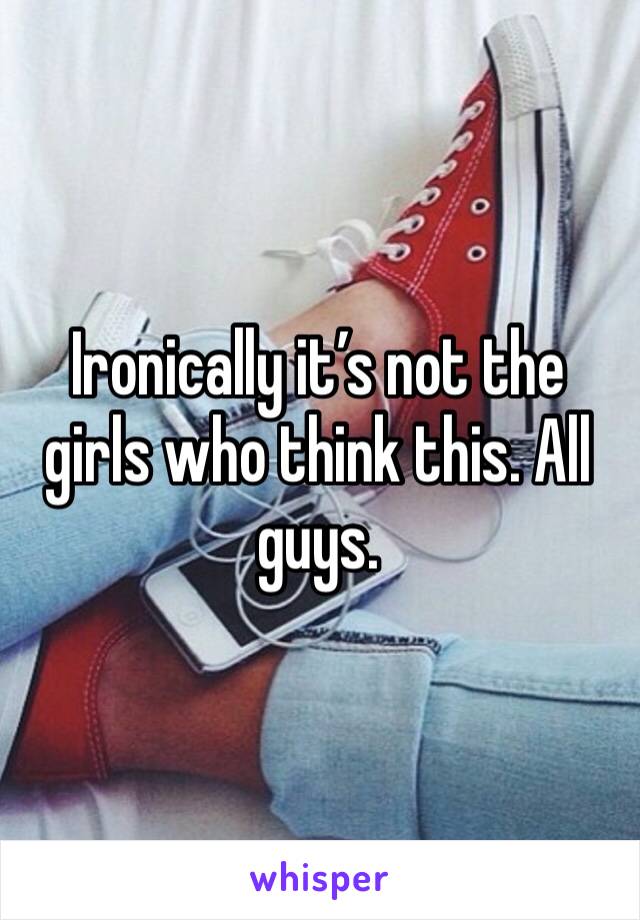 Ironically it’s not the girls who think this. All guys. 