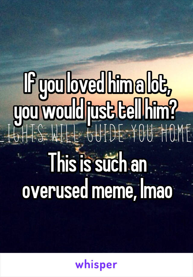 If you loved him a lot, you would just tell him? 

This is such an overused meme, lmao