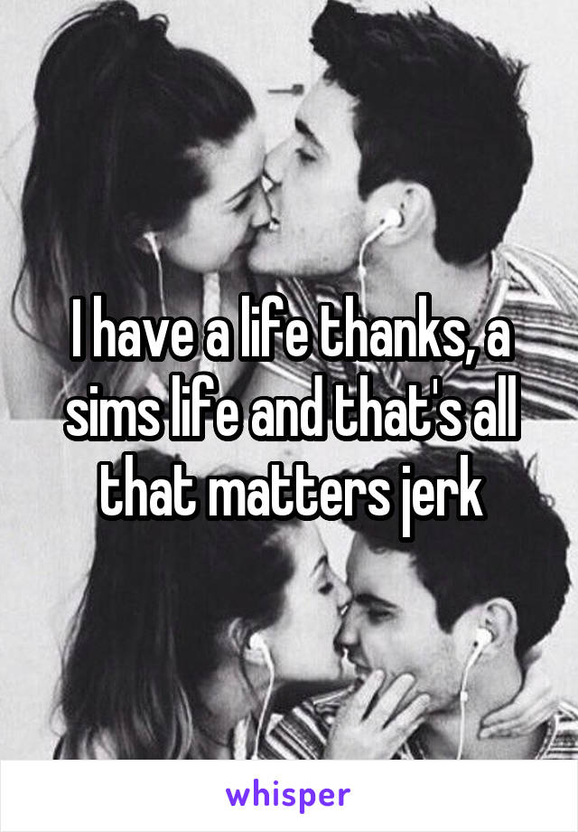 I have a life thanks, a sims life and that's all that matters jerk