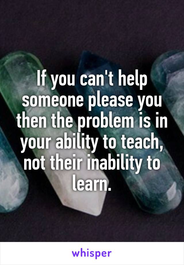 If you can't help someone please you then the problem is in your ability to teach, not their inability to learn.