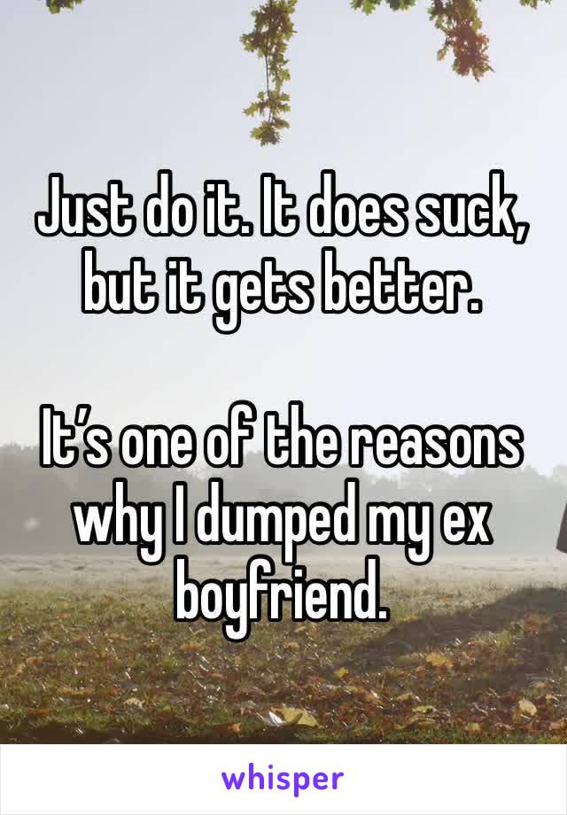 Just do it. It does suck, but it gets better. 

It’s one of the reasons why I dumped my ex boyfriend. 