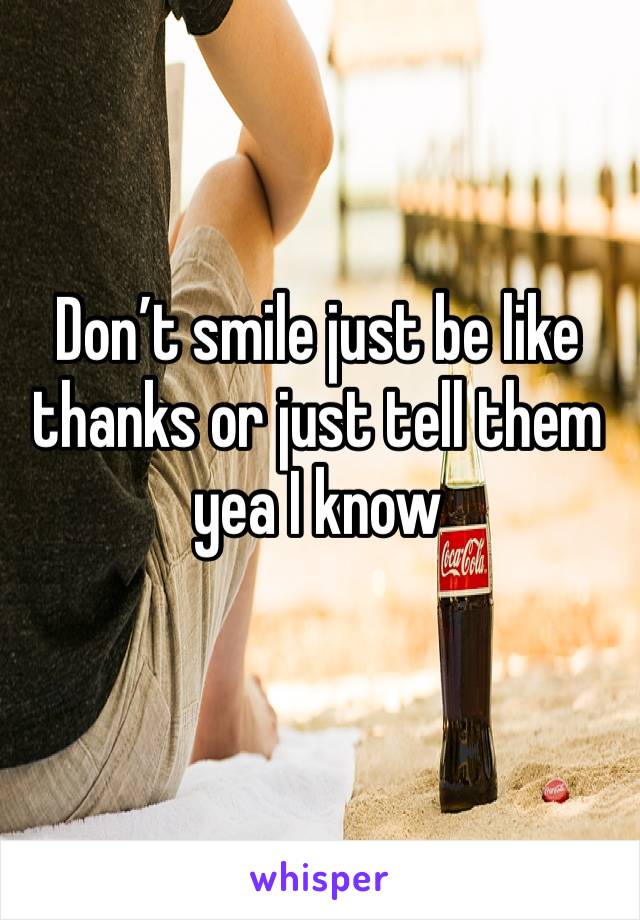 Don’t smile just be like thanks or just tell them yea I know 