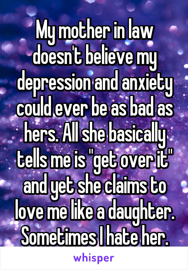 My mother in law doesn't believe my depression and anxiety could ever be as bad as hers. All she basically tells me is "get over it" and yet she claims to love me like a daughter. Sometimes I hate her.