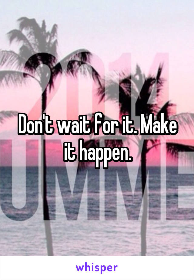 Don't wait for it. Make it happen.