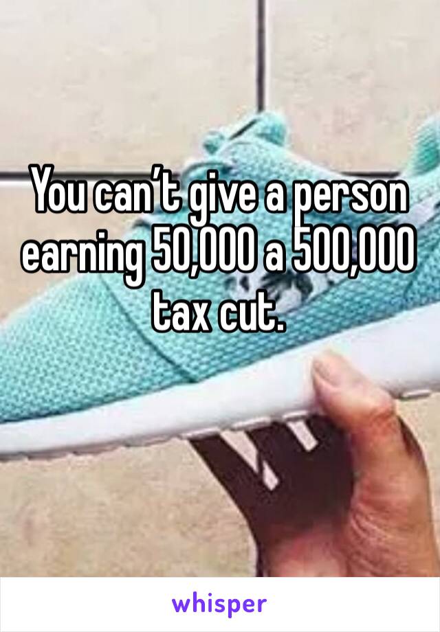 You can’t give a person earning 50,000 a 500,000 tax cut.

