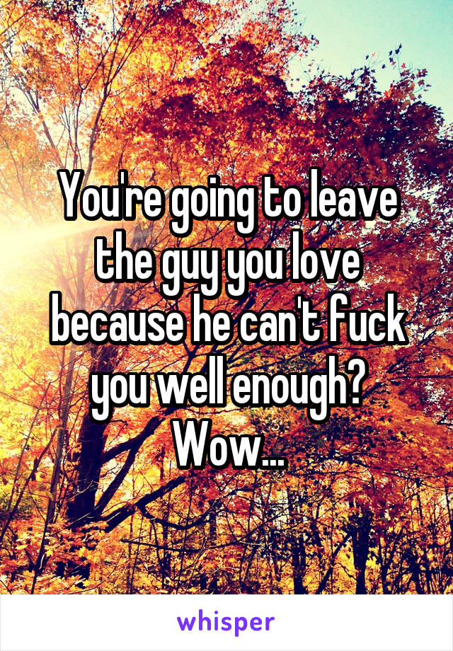 You're going to leave the guy you love because he can't fuck you well enough? Wow...