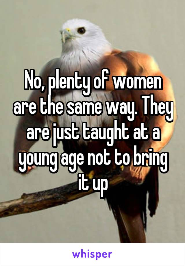 No, plenty of women are the same way. They are just taught at a young age not to bring it up