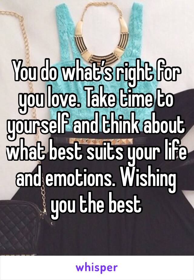 You do what’s right for you love. Take time to yourself and think about what best suits your life and emotions. Wishing you the best