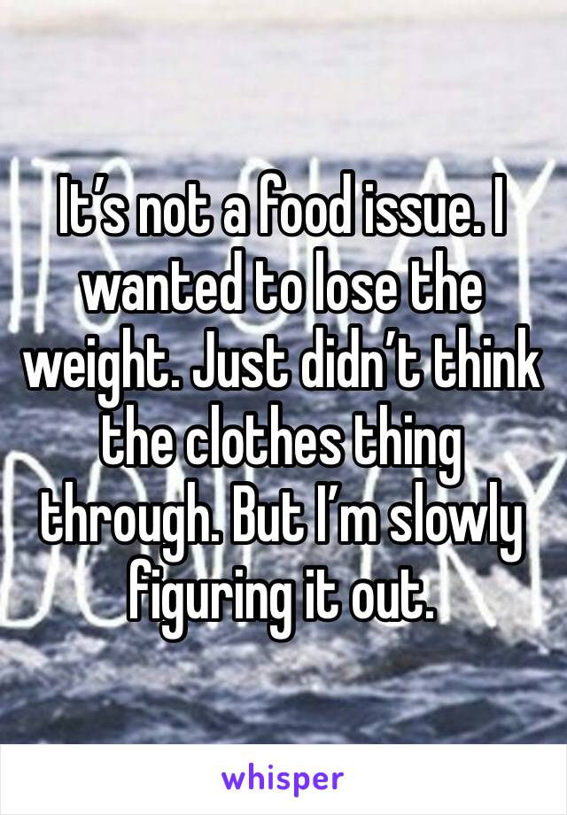 It’s not a food issue. I wanted to lose the weight. Just didn’t think the clothes thing through. But I’m slowly figuring it out.