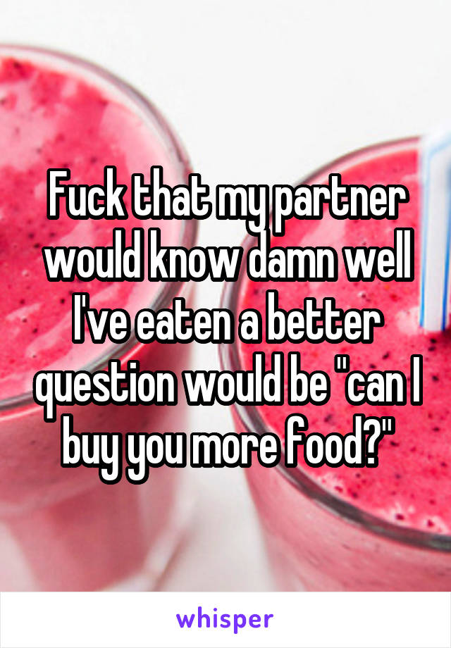Fuck that my partner would know damn well I've eaten a better question would be "can I buy you more food?"