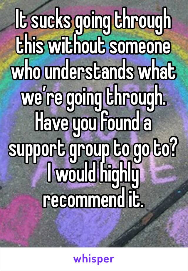 It sucks going through this without someone who understands what we’re going through. Have you found a support group to go to? I would highly recommend it.