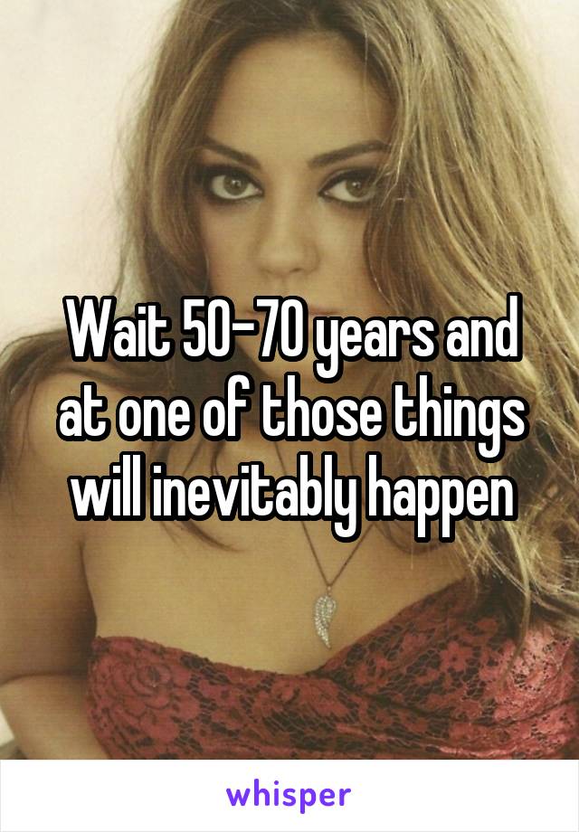 Wait 50-70 years and at one of those things will inevitably happen