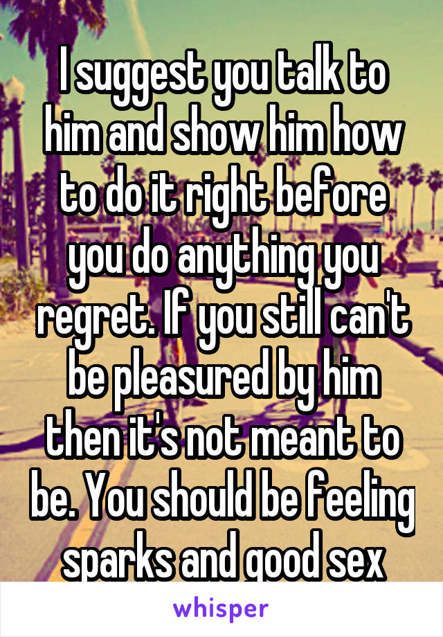 I suggest you talk to him and show him how to do it right before you do anything you regret. If you still can't be pleasured by him then it's not meant to be. You should be feeling sparks and good sex