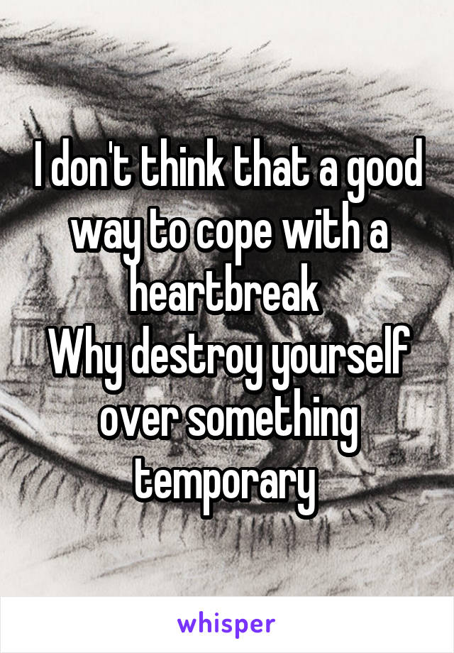I don't think that a good way to cope with a heartbreak 
Why destroy yourself over something temporary 