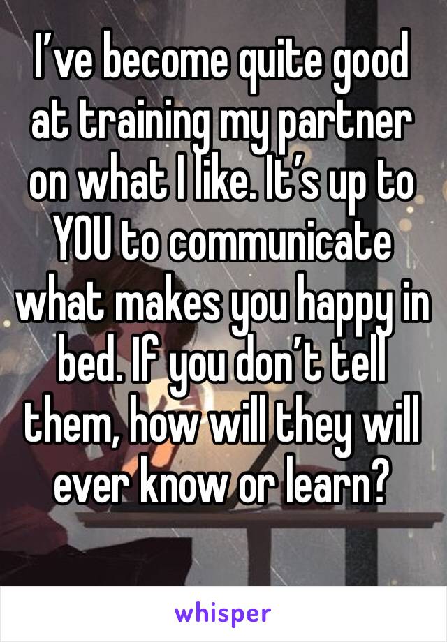 I’ve become quite good at training my partner on what I like. It’s up to YOU to communicate what makes you happy in bed. If you don’t tell them, how will they will ever know or learn?