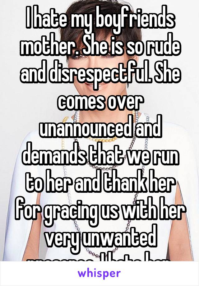 I hate my boyfriends mother. She is so rude and disrespectful. She comes over unannounced and demands that we run to her and thank her for gracing us with her very unwanted presence. I hate her.