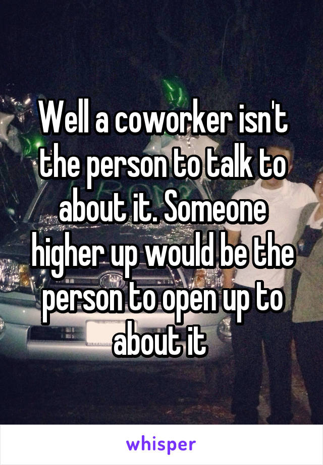 Well a coworker isn't the person to talk to about it. Someone higher up would be the person to open up to about it 