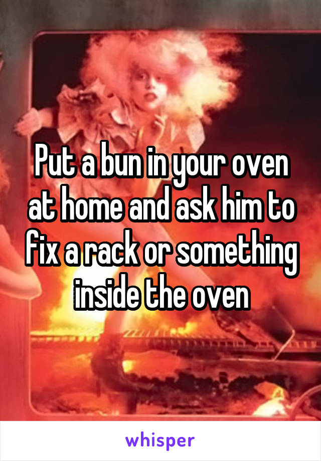 Put a bun in your oven at home and ask him to fix a rack or something inside the oven