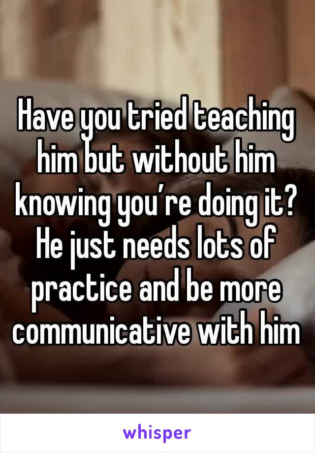 Have you tried teaching him but without him knowing you’re doing it? He just needs lots of practice and be more communicative with him 