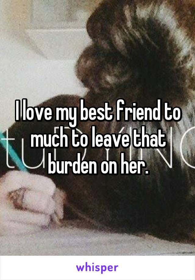 I love my best friend to much to leave that burden on her.