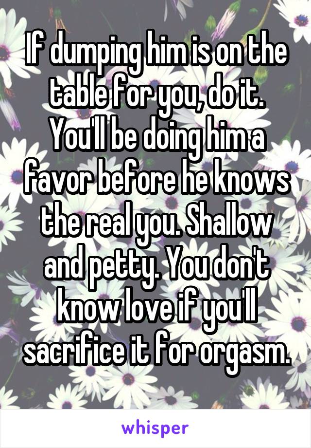 If dumping him is on the table for you, do it. You'll be doing him a favor before he knows the real you. Shallow and petty. You don't know love if you'll sacrifice it for orgasm. 