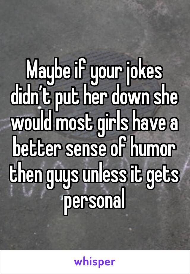 Maybe if your jokes didn’t put her down she would most girls have a better sense of humor then guys unless it gets personal