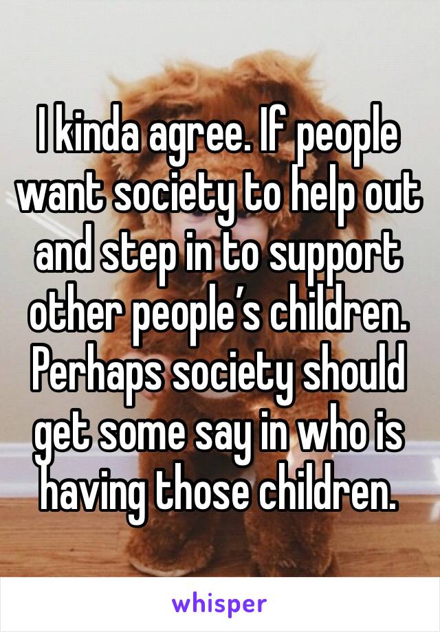 I kinda agree. If people want society to help out and step in to support other people’s children. Perhaps society should get some say in who is having those children. 