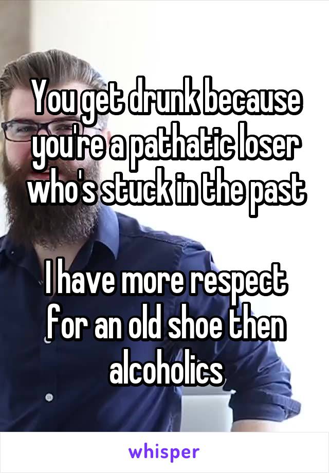 You get drunk because you're a pathatic loser who's stuck in the past

I have more respect for an old shoe then alcoholics
