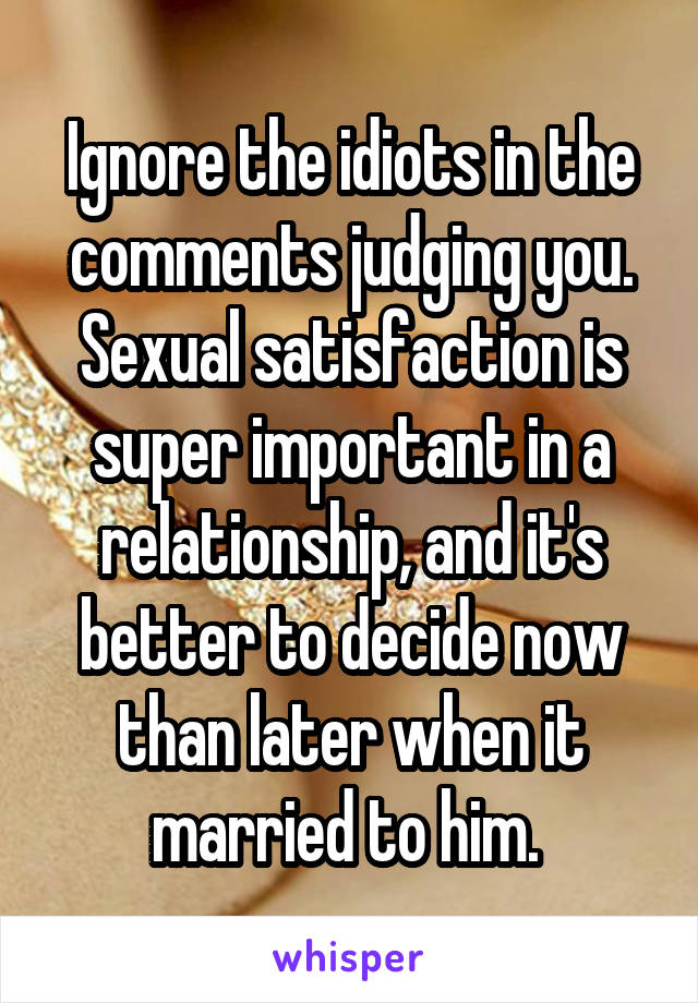 Ignore the idiots in the comments judging you. Sexual satisfaction is super important in a relationship, and it's better to decide now than later when it married to him. 