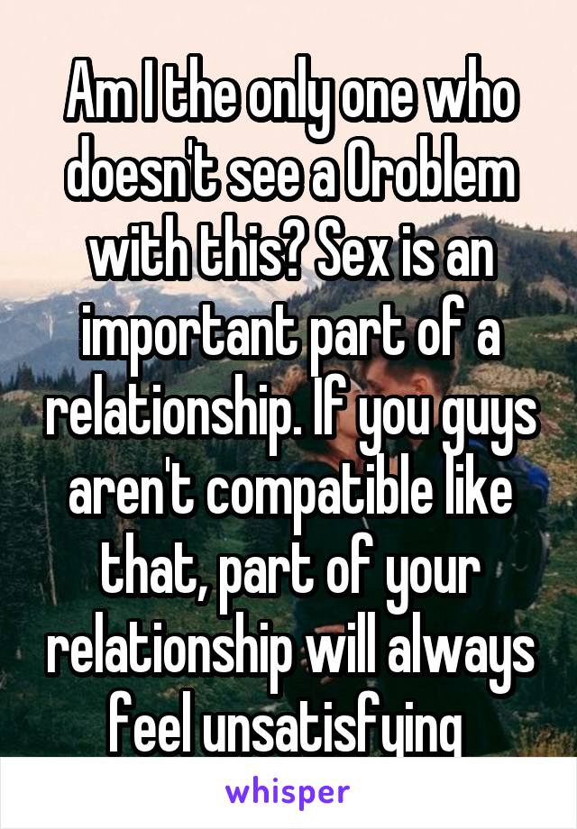 Am I the only one who doesn't see a 0roblem with this? Sex is an important part of a relationship. If you guys aren't compatible like that, part of your relationship will always feel unsatisfying 