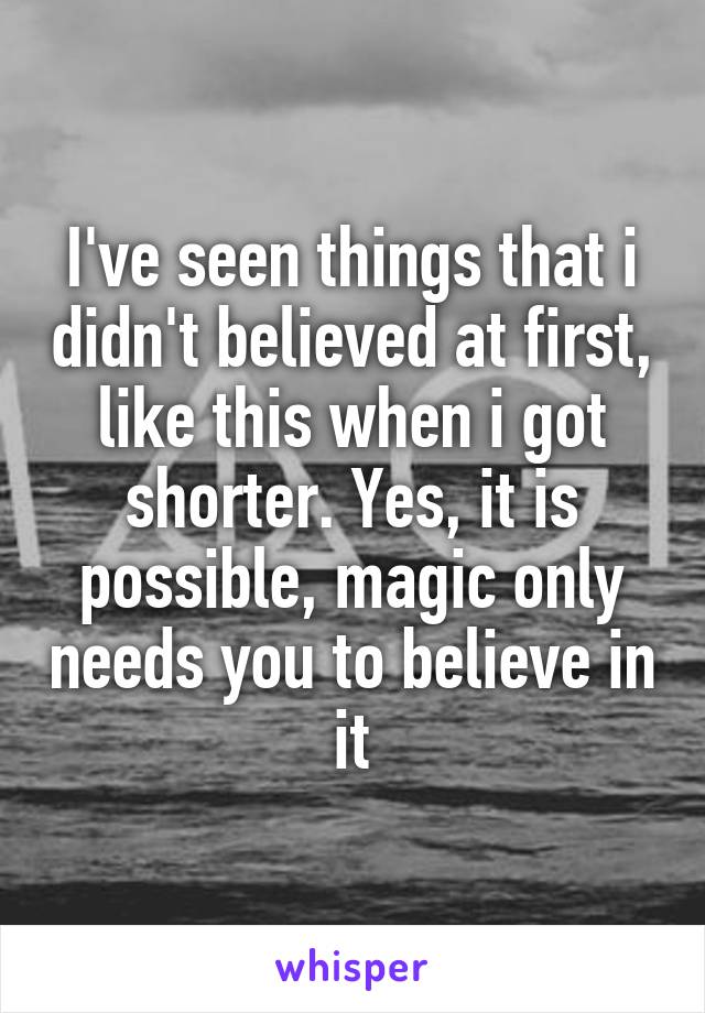 I've seen things that i didn't believed at first, like this when i got shorter. Yes, it is possible, magic only needs you to believe in it