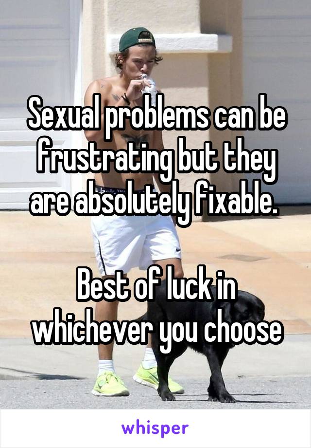 Sexual problems can be frustrating but they are absolutely fixable. 

Best of luck in whichever you choose