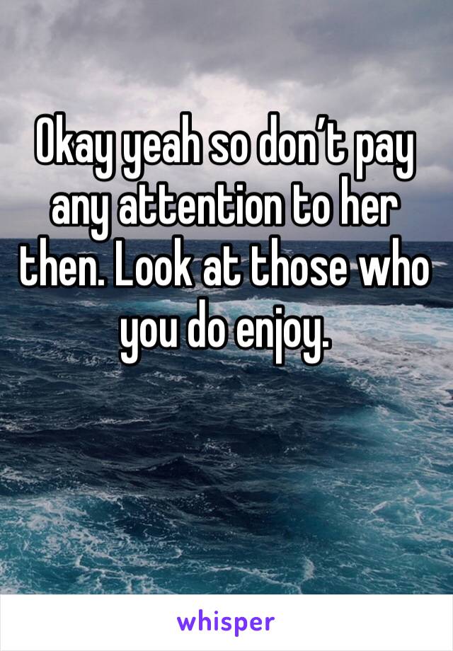 Okay yeah so don’t pay any attention to her then. Look at those who you do enjoy. 
