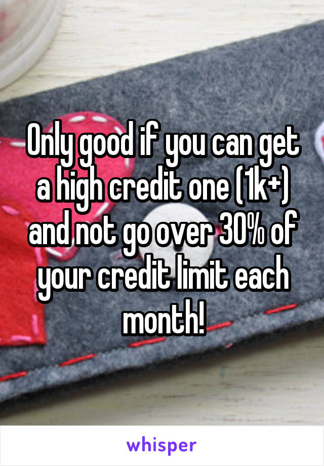 Only good if you can get a high credit one (1k+) and not go over 30% of your credit limit each month!