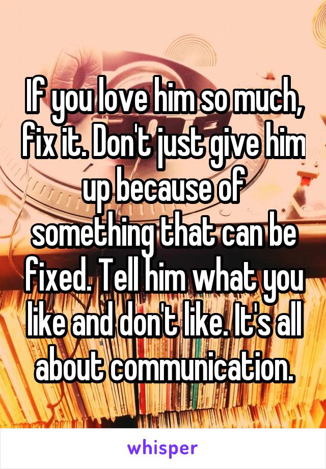 If you love him so much, fix it. Don't just give him up because of something that can be fixed. Tell him what you like and don't like. It's all about communication.