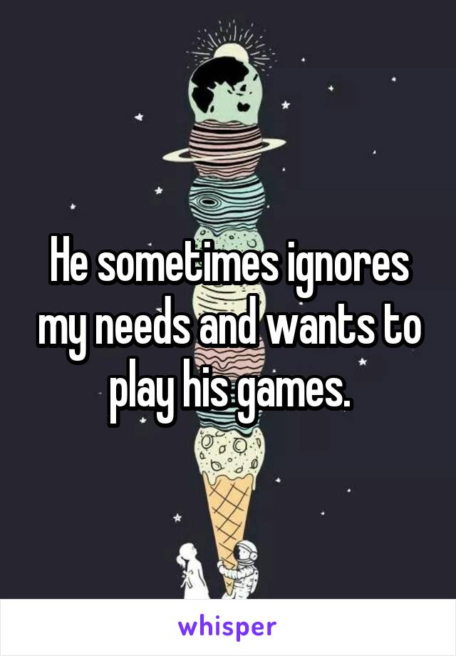 He sometimes ignores my needs and wants to play his games.