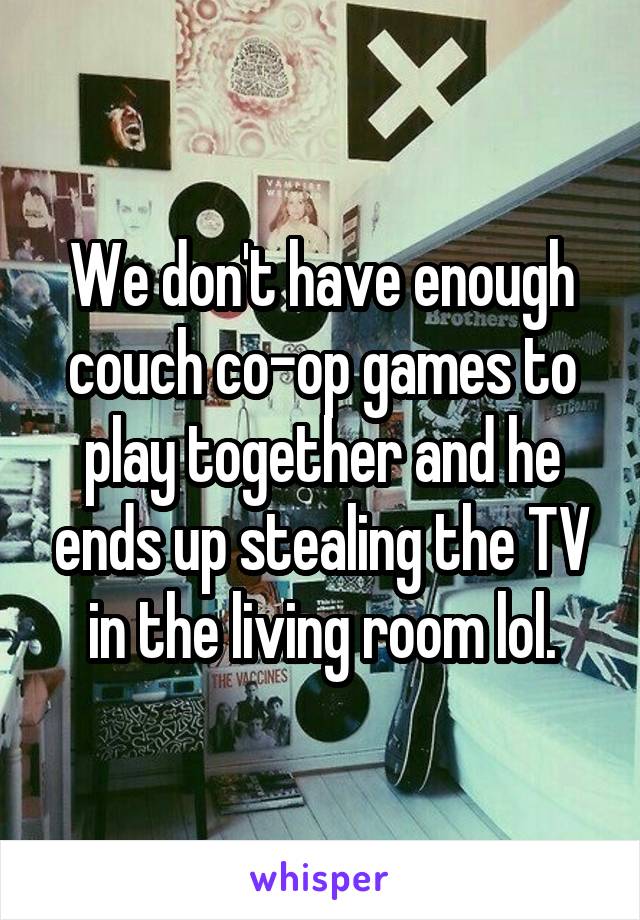 We don't have enough couch co-op games to play together and he ends up stealing the TV in the living room lol.