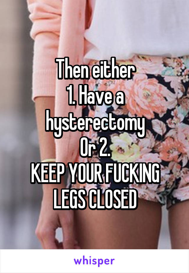 Then either
1. Have a hysterectomy
Or 2.
KEEP YOUR FUCKING LEGS CLOSED