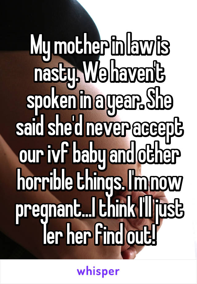 My mother in law is nasty. We haven't spoken in a year. She said she'd never accept our ivf baby and other horrible things. I'm now pregnant...I think I'll just ler her find out!